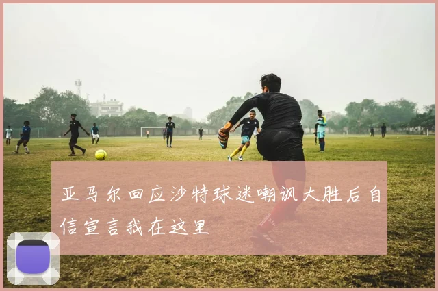 亚马尔回应沙特球迷嘲讽大胜后自信宣言我在这里