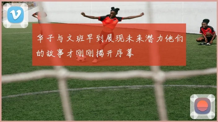 华子与文班早到展现未来潜力他们的故事才刚刚揭开序幕