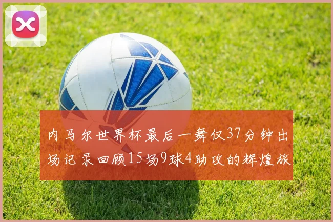 内马尔世界杯最后一舞仅37分钟出场记录回顾15场9球4助攻的辉煌旅程