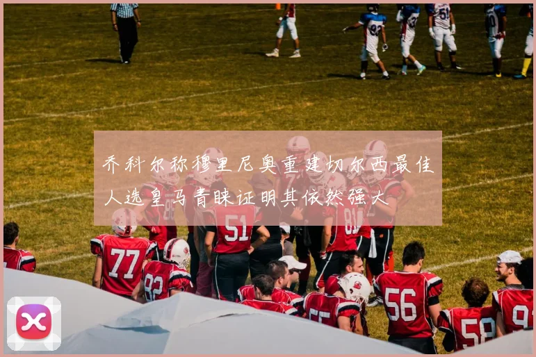 乔科尔称穆里尼奥重建切尔西最佳人选皇马青睐证明其依然强大