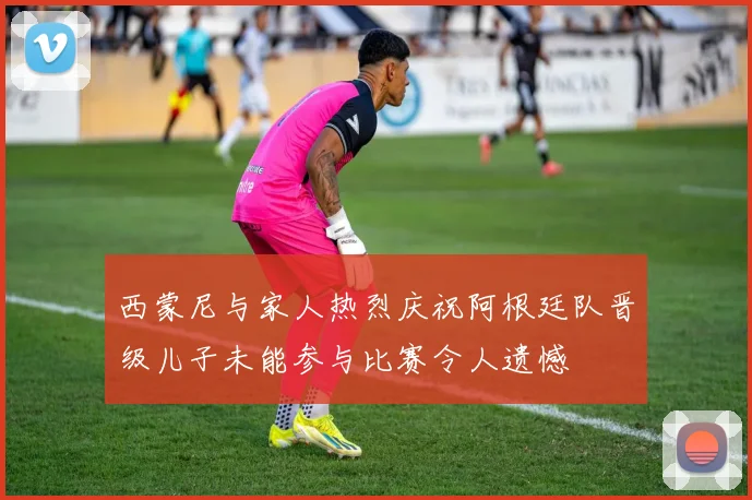 西蒙尼与家人热烈庆祝阿根廷队晋级儿子未能参与比赛令人遗憾
