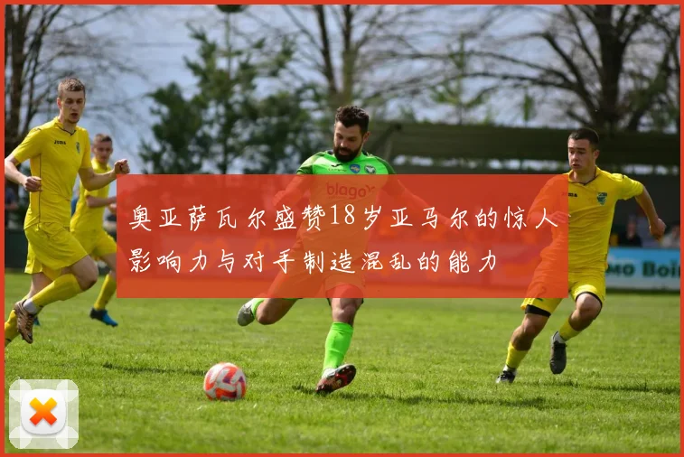 奥亚萨瓦尔盛赞18岁亚马尔的惊人影响力与对手制造混乱的能力
