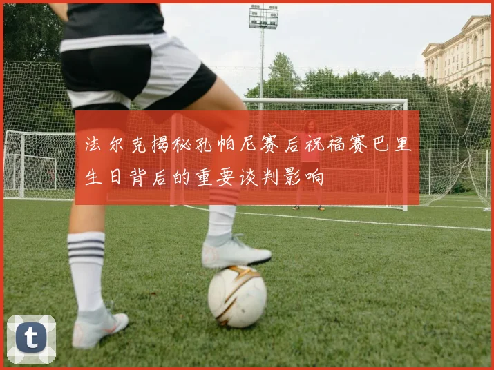 法尔克揭秘孔帕尼赛后祝福赛巴里生日背后的重要谈判影响