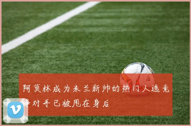 阿莫林成为米兰新帅的热门人选竞争对手已被甩在身后