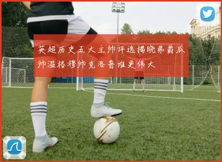 英超历史五大主帅评选揭晓弗爵瓜帅温格穆帅克洛普谁更伟大