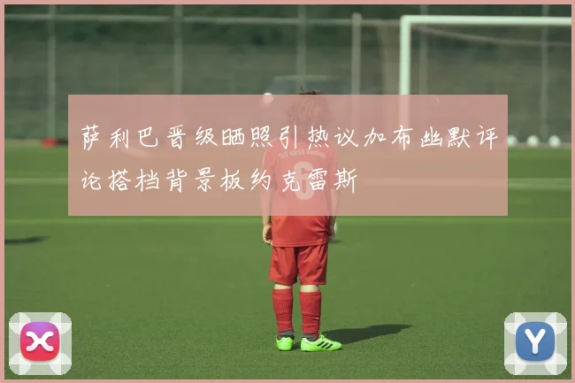 萨利巴晋级晒照引热议加布幽默评论搭档背景板约克雷斯