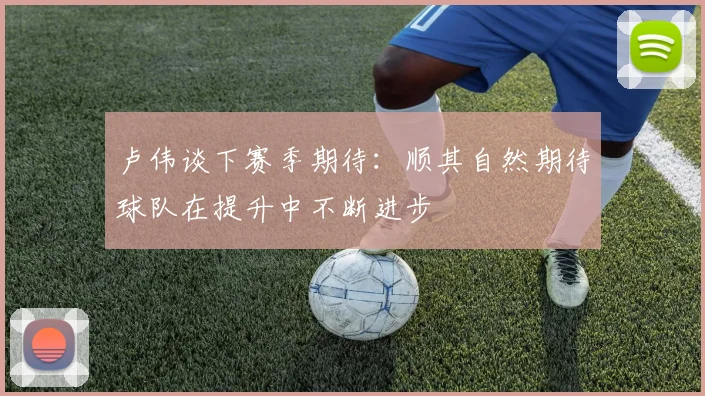 卢伟谈下赛季期待：顺其自然期待球队在提升中不断进步