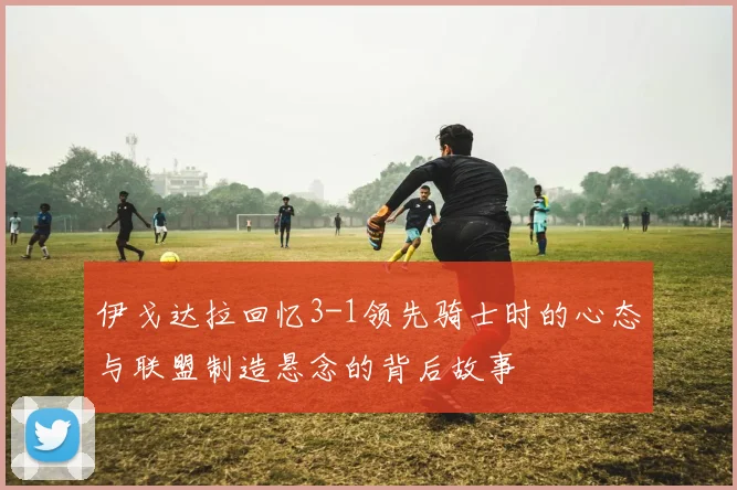 伊戈达拉回忆3-1领先骑士时的心态与联盟制造悬念的背后故事