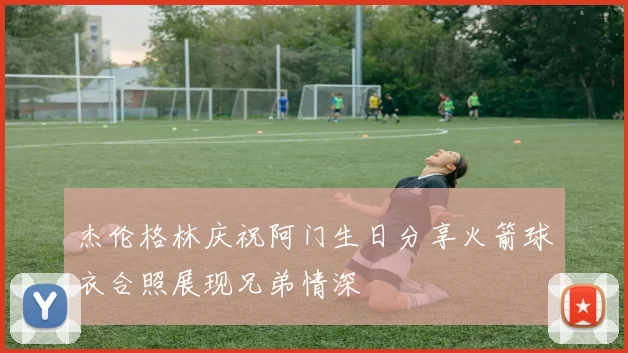 杰伦格林庆祝阿门生日分享火箭球衣合照展现兄弟情深