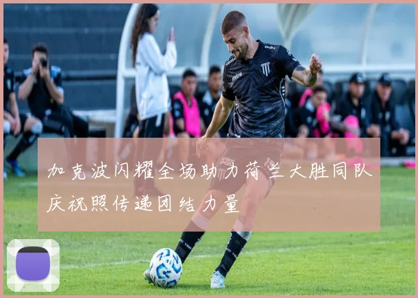 加克波闪耀全场助力荷兰大胜同队庆祝照传递团结力量