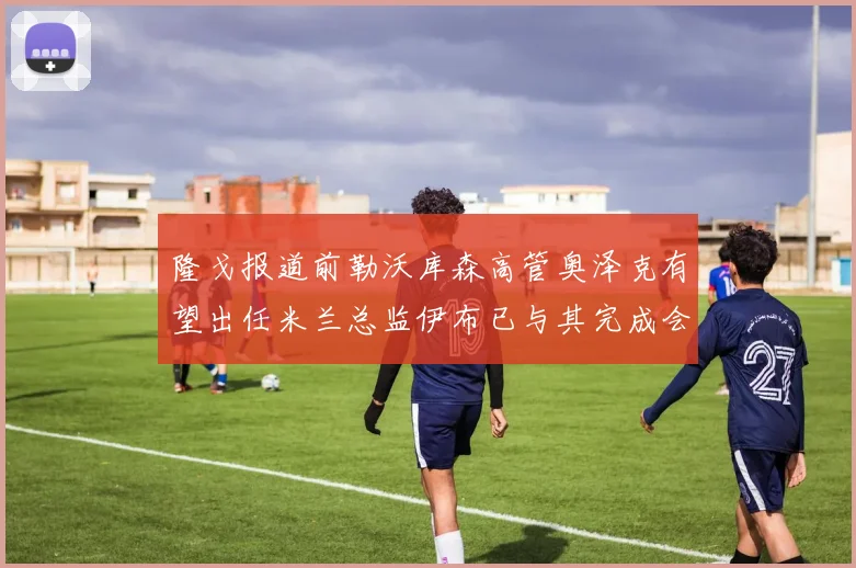 隆戈报道前勒沃库森高管奥泽克有望出任米兰总监伊布已与其完成会面