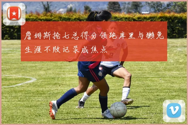 詹姆斯抢七总得分领跑库里与獭兔生涯不败记录成焦点