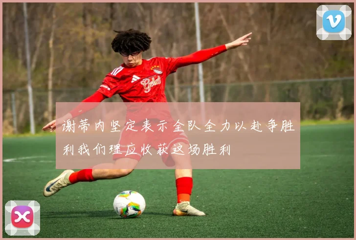 谢蒂内坚定表示全队全力以赴争胜利我们理应收获这场胜利