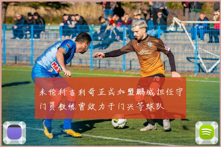 米伦科吉利奇正式加盟鹏城担任守门员教练曾效力于门兴等球队