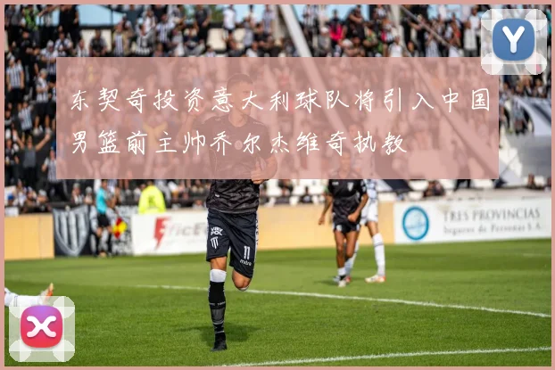 东契奇投资意大利球队将引入中国男篮前主帅乔尔杰维奇执教