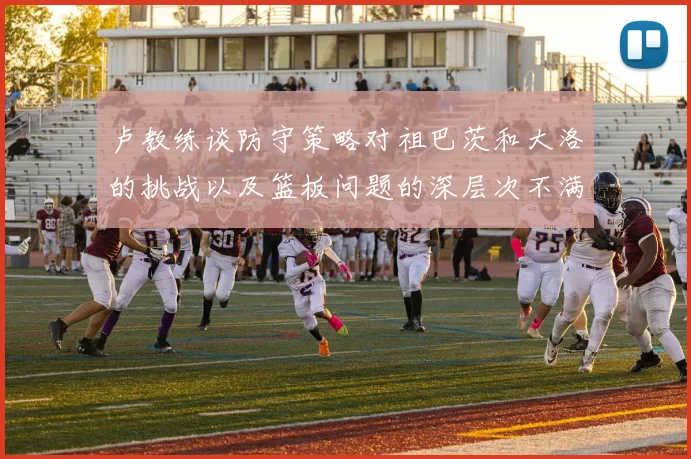 卢教练谈防守策略对祖巴茨和大洛的挑战以及篮板问题的深层次不满