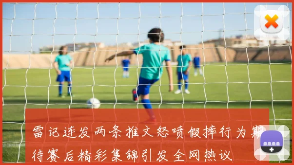 雷记连发两条推文怒喷假摔行为期待赛后精彩集锦引发全网热议