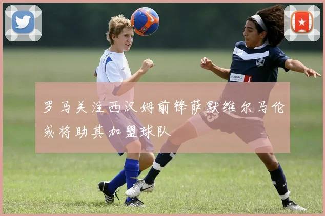 罗马关注西汉姆前锋萨默维尔马伦或将助其加盟球队