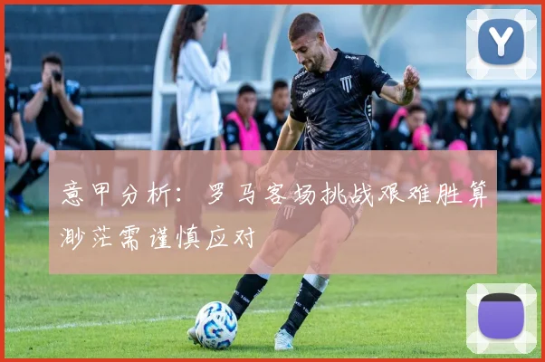 意甲分析：罗马客场挑战艰难胜算渺茫需谨慎应对
