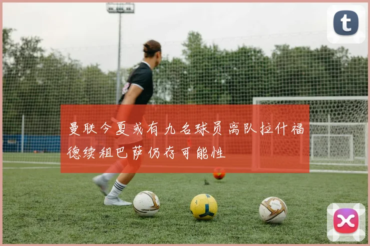 曼联今夏或有九名球员离队拉什福德续租巴萨仍存可能性