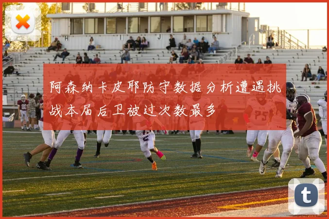 阿森纳卡皮耶防守数据分析遭遇挑战本届后卫被过次数最多