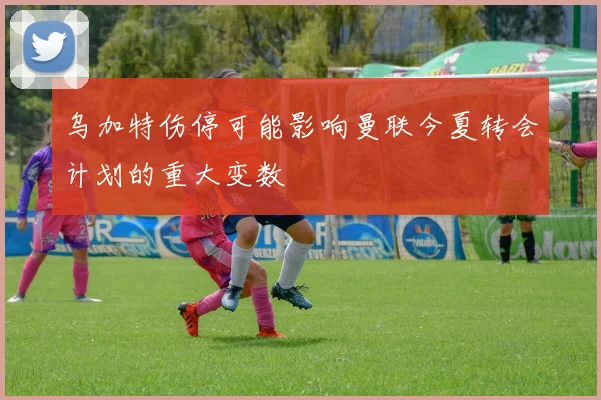 乌加特伤停可能影响曼联今夏转会计划的重大变数