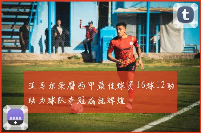 亚马尔荣膺西甲最佳球员16球12助助力球队夺冠成就辉煌